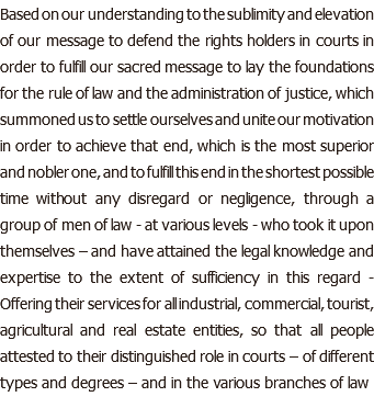 Based on our understanding to the sublimity and elevation of our message to defend the rights holders in courts in order to fulfill our sacred message to lay the foundations for the rule of law and the administration of justice, which summoned us to settle ourselves and unite our motivation in order to achieve that end, which is the most superior and nobler one, and to fulfill this end in the shortest possible time without any disregard or negligence, through a group of men of law - at various levels - who took it upon themselves – and have attained the legal knowledge and expertise to the extent of sufficiency in this regard - Offering their services for all industrial, commercial, tourist, agricultural and real estate entities, so that all people attested to their distinguished role in courts – of different types and degrees – and in the various branches of law